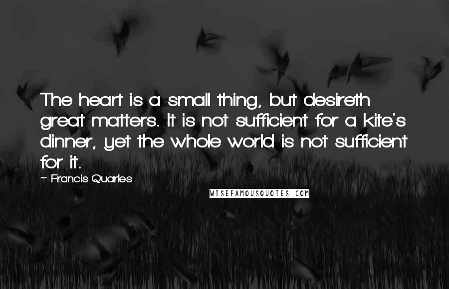 Francis Quarles Quotes: The heart is a small thing, but desireth great matters. It is not sufficient for a kite's dinner, yet the whole world is not sufficient for it.