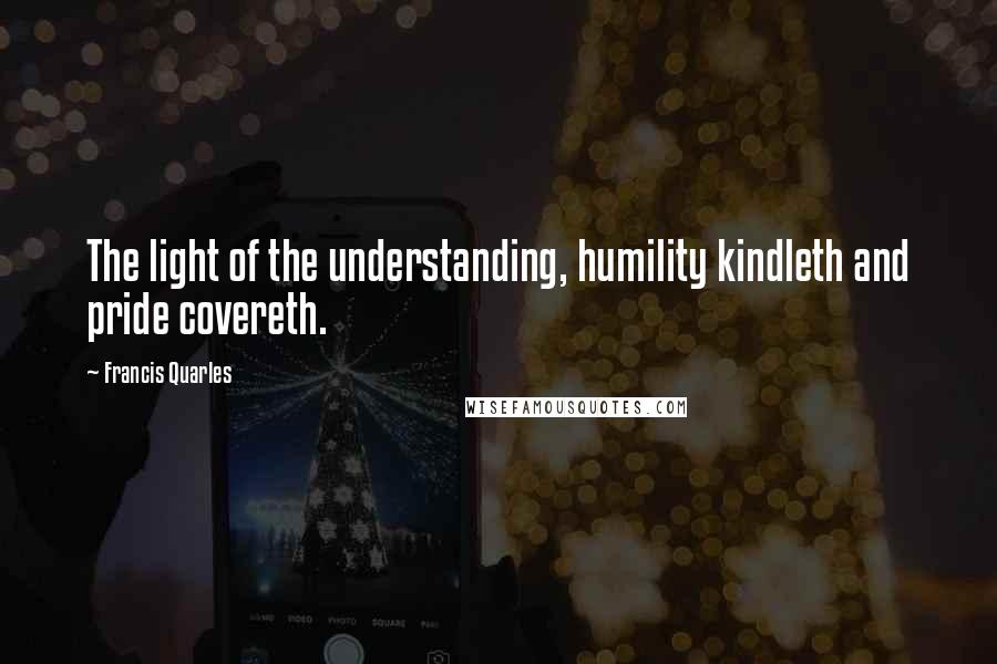 Francis Quarles Quotes: The light of the understanding, humility kindleth and pride covereth.