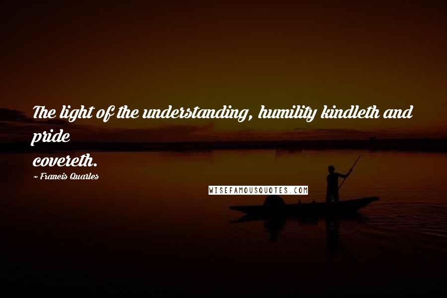 Francis Quarles Quotes: The light of the understanding, humility kindleth and pride covereth.