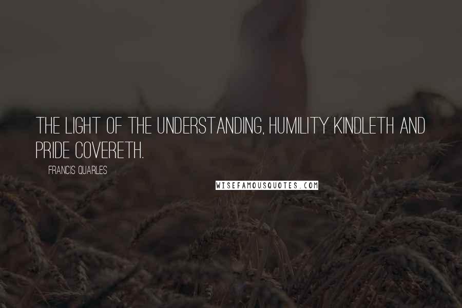Francis Quarles Quotes: The light of the understanding, humility kindleth and pride covereth.