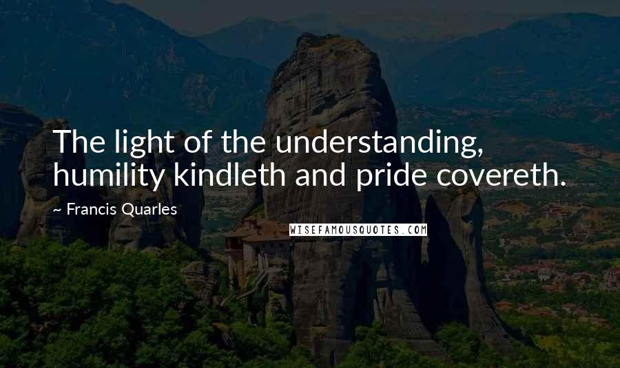 Francis Quarles Quotes: The light of the understanding, humility kindleth and pride covereth.