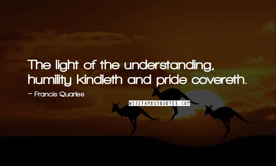 Francis Quarles Quotes: The light of the understanding, humility kindleth and pride covereth.