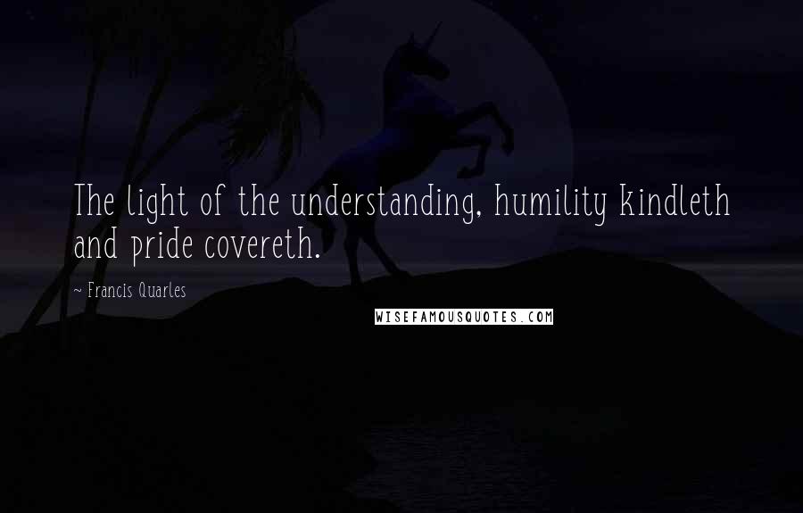 Francis Quarles Quotes: The light of the understanding, humility kindleth and pride covereth.