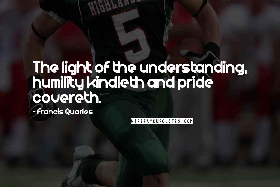 Francis Quarles Quotes: The light of the understanding, humility kindleth and pride covereth.