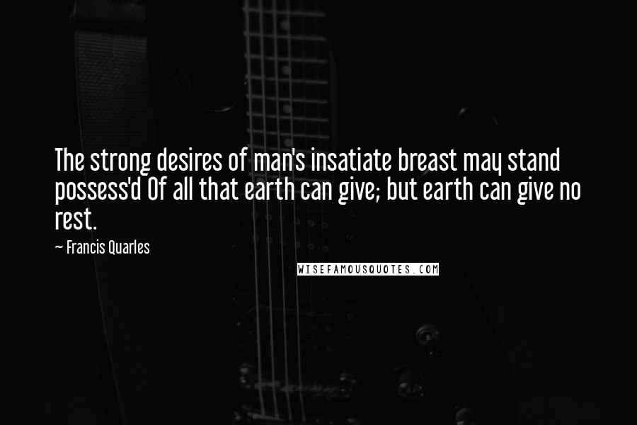 Francis Quarles Quotes: The strong desires of man's insatiate breast may stand possess'd Of all that earth can give; but earth can give no rest.