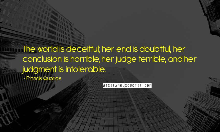 Francis Quarles Quotes: The world is deceitful; her end is doubtful, her conclusion is horrible, her judge terrible, and her judgment is intolerable.