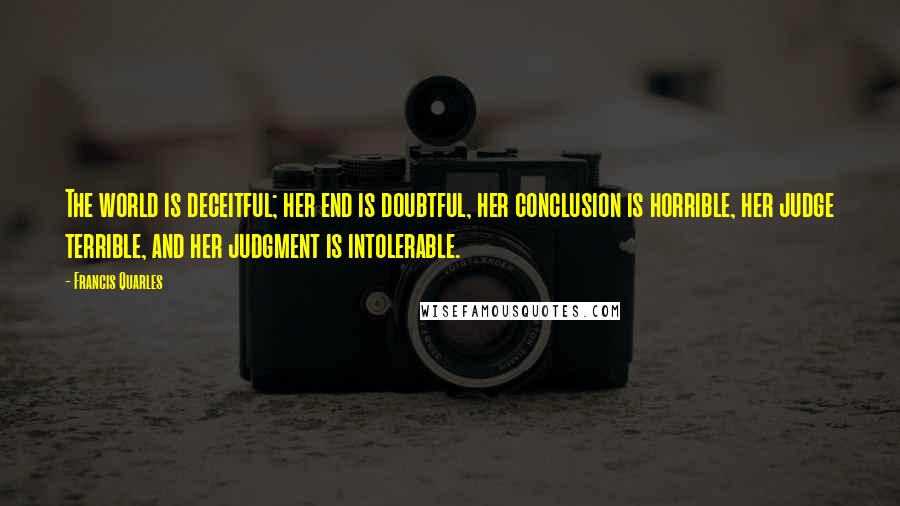 Francis Quarles Quotes: The world is deceitful; her end is doubtful, her conclusion is horrible, her judge terrible, and her judgment is intolerable.