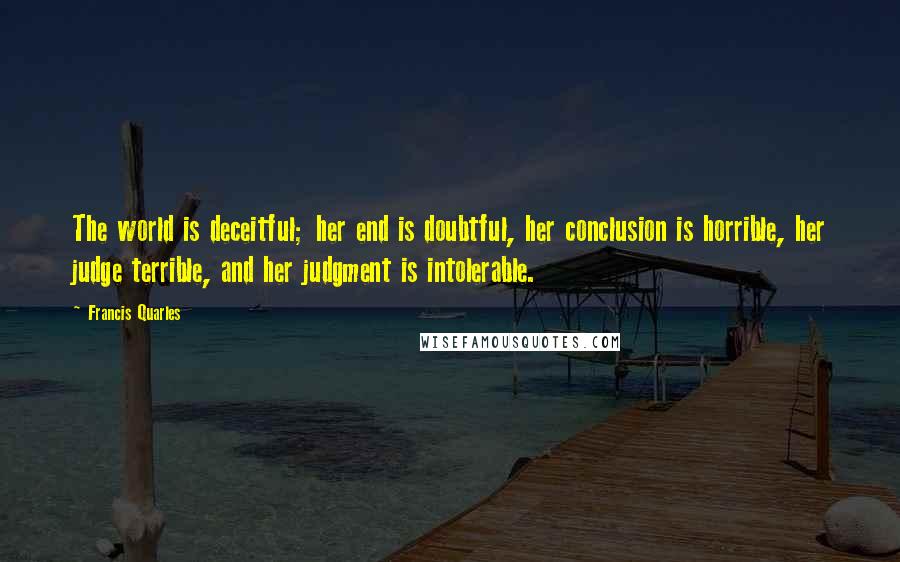 Francis Quarles Quotes: The world is deceitful; her end is doubtful, her conclusion is horrible, her judge terrible, and her judgment is intolerable.