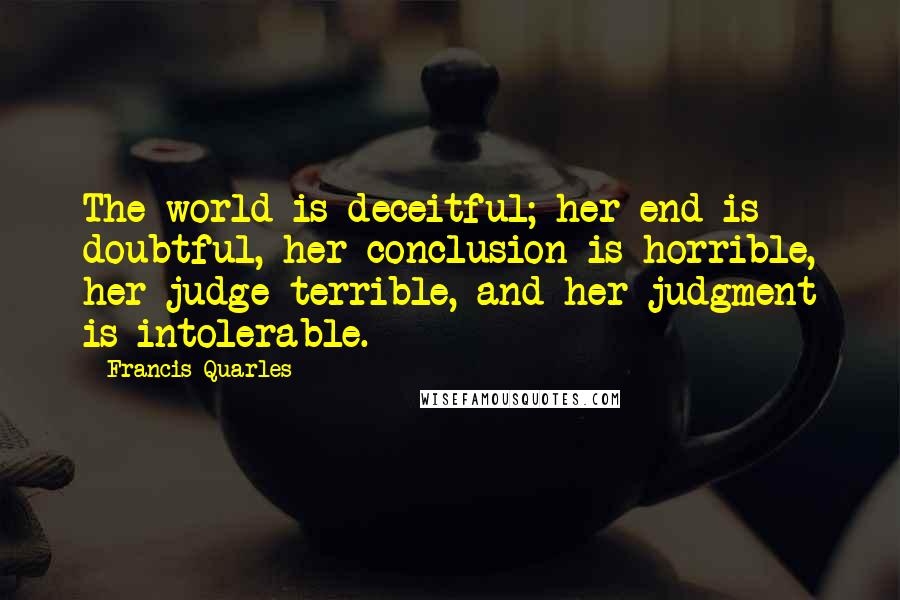 Francis Quarles Quotes: The world is deceitful; her end is doubtful, her conclusion is horrible, her judge terrible, and her judgment is intolerable.