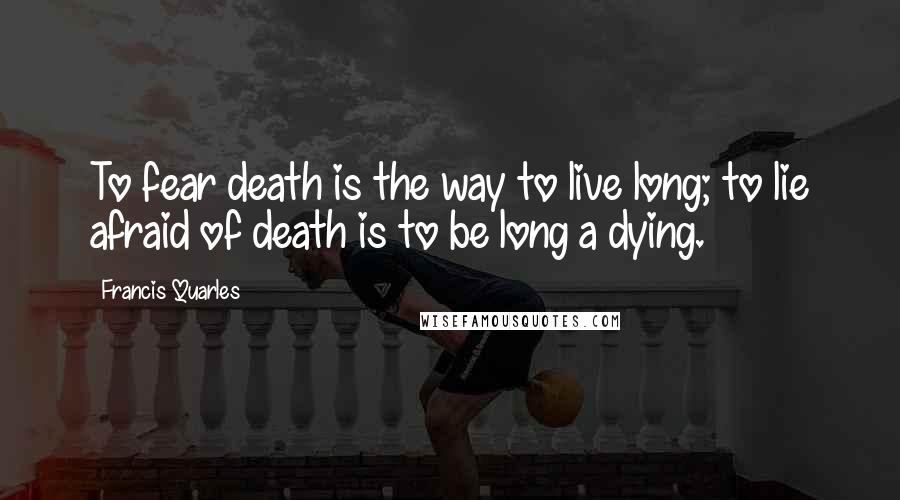 Francis Quarles Quotes: To fear death is the way to live long; to lie afraid of death is to be long a dying.