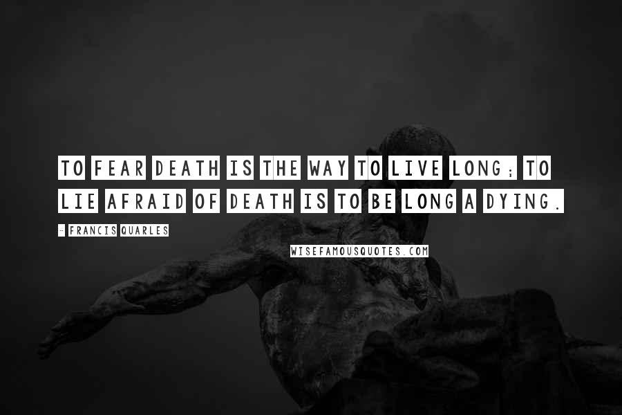 Francis Quarles Quotes: To fear death is the way to live long; to lie afraid of death is to be long a dying.