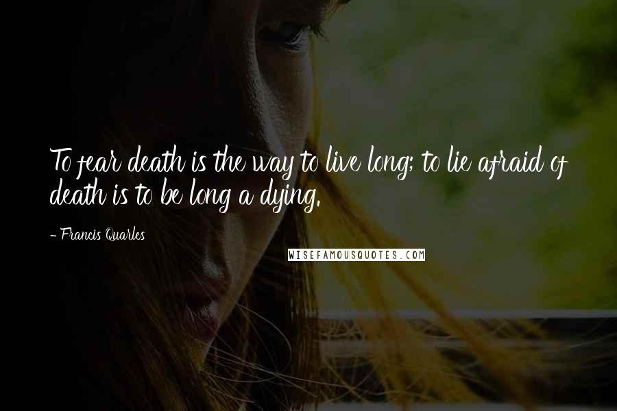 Francis Quarles Quotes: To fear death is the way to live long; to lie afraid of death is to be long a dying.