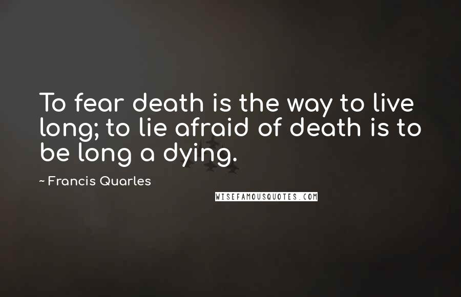 Francis Quarles Quotes: To fear death is the way to live long; to lie afraid of death is to be long a dying.