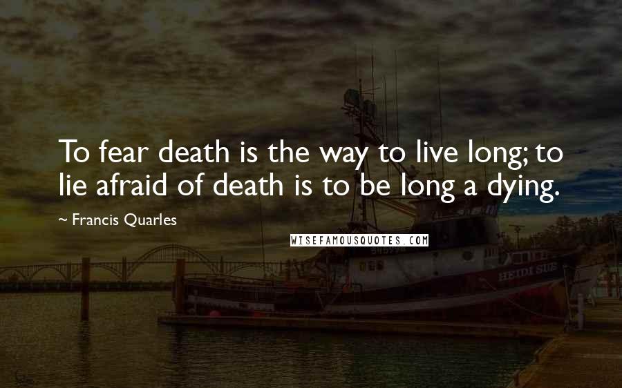 Francis Quarles Quotes: To fear death is the way to live long; to lie afraid of death is to be long a dying.