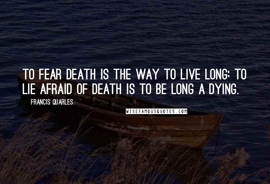 Francis Quarles Quotes: To fear death is the way to live long; to lie afraid of death is to be long a dying.