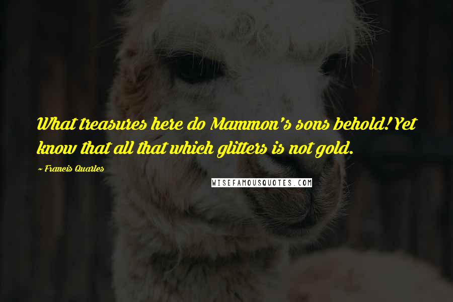 Francis Quarles Quotes: What treasures here do Mammon's sons behold! Yet know that all that which glitters is not gold.