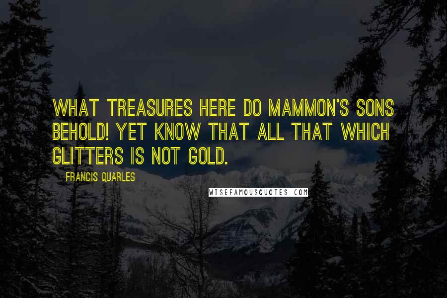 Francis Quarles Quotes: What treasures here do Mammon's sons behold! Yet know that all that which glitters is not gold.