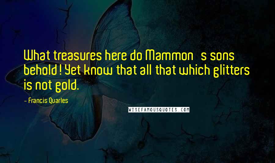 Francis Quarles Quotes: What treasures here do Mammon's sons behold! Yet know that all that which glitters is not gold.