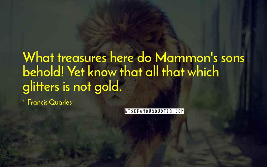 Francis Quarles Quotes: What treasures here do Mammon's sons behold! Yet know that all that which glitters is not gold.