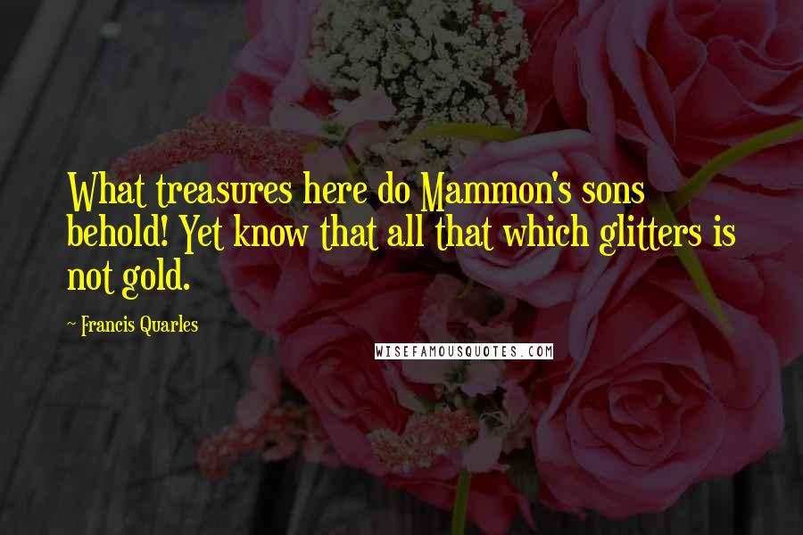 Francis Quarles Quotes: What treasures here do Mammon's sons behold! Yet know that all that which glitters is not gold.