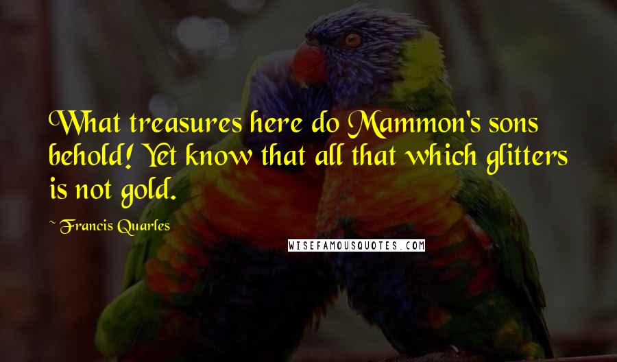 Francis Quarles Quotes: What treasures here do Mammon's sons behold! Yet know that all that which glitters is not gold.