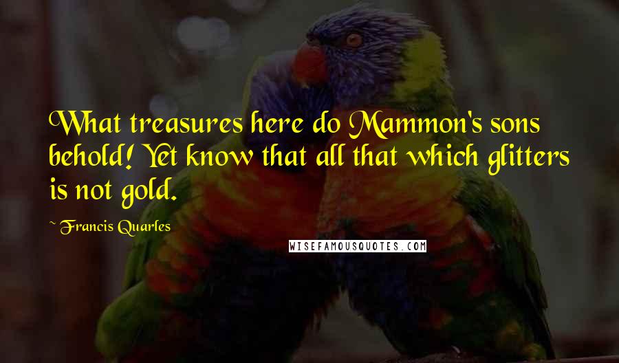 Francis Quarles Quotes: What treasures here do Mammon's sons behold! Yet know that all that which glitters is not gold.