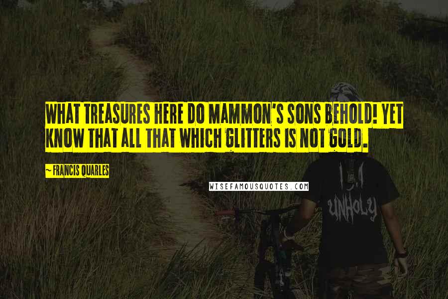 Francis Quarles Quotes: What treasures here do Mammon's sons behold! Yet know that all that which glitters is not gold.