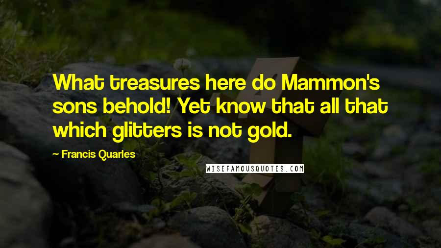 Francis Quarles Quotes: What treasures here do Mammon's sons behold! Yet know that all that which glitters is not gold.