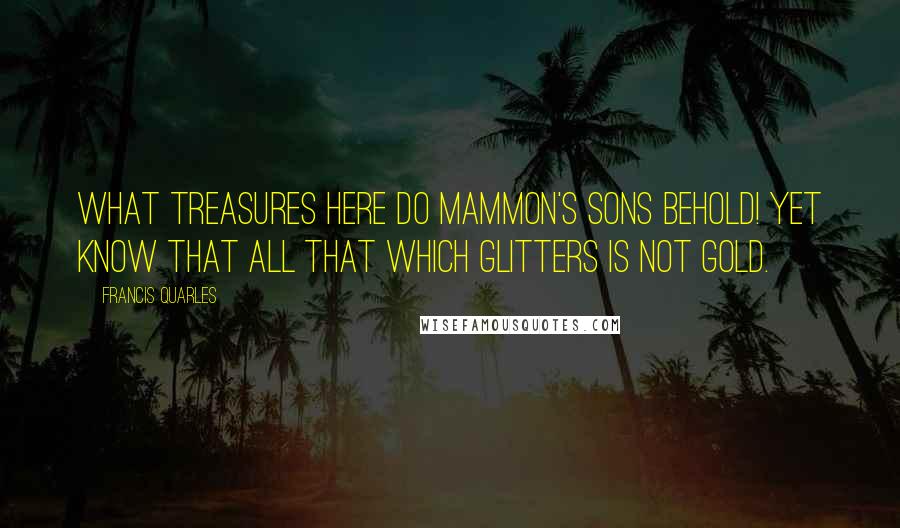 Francis Quarles Quotes: What treasures here do Mammon's sons behold! Yet know that all that which glitters is not gold.