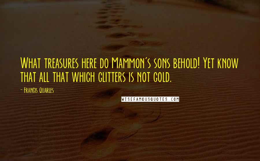 Francis Quarles Quotes: What treasures here do Mammon's sons behold! Yet know that all that which glitters is not gold.