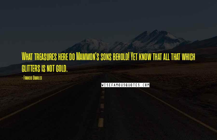 Francis Quarles Quotes: What treasures here do Mammon's sons behold! Yet know that all that which glitters is not gold.