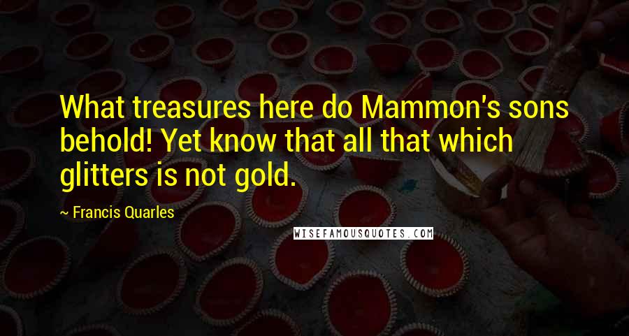 Francis Quarles Quotes: What treasures here do Mammon's sons behold! Yet know that all that which glitters is not gold.