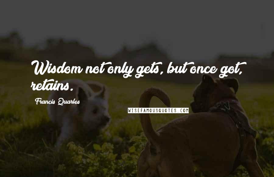 Francis Quarles Quotes: Wisdom not only gets, but once got, retains.