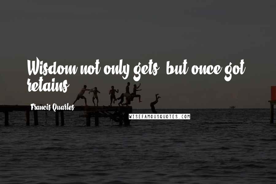Francis Quarles Quotes: Wisdom not only gets, but once got, retains.