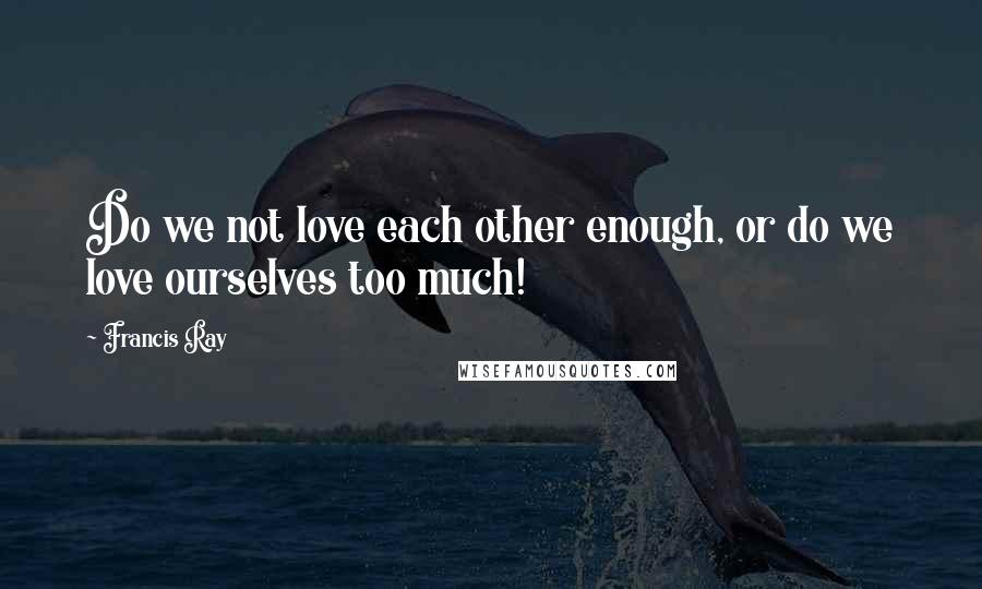 Francis Ray Quotes: Do we not love each other enough, or do we love ourselves too much!