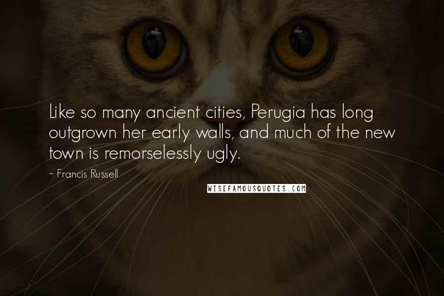 Francis Russell Quotes: Like so many ancient cities, Perugia has long outgrown her early walls, and much of the new town is remorselessly ugly.