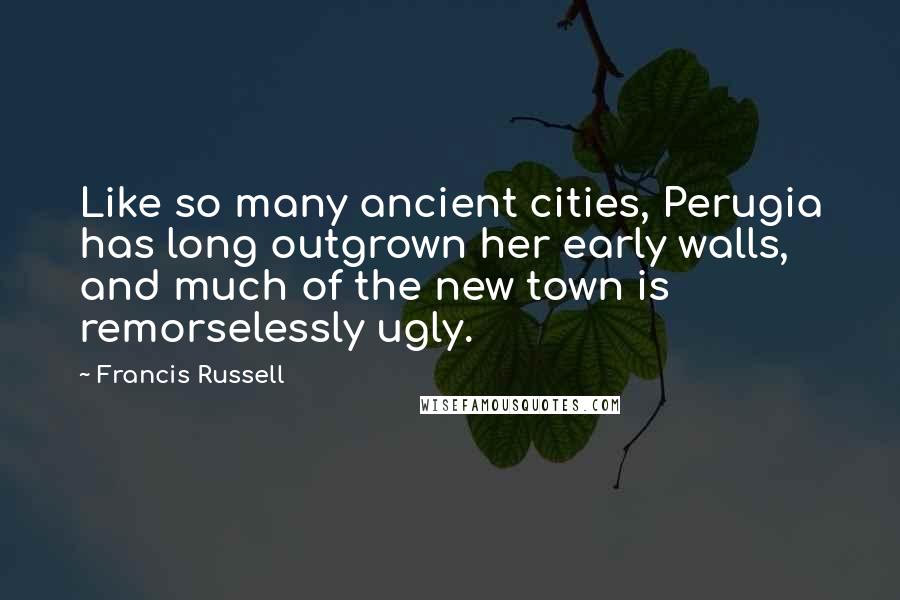 Francis Russell Quotes: Like so many ancient cities, Perugia has long outgrown her early walls, and much of the new town is remorselessly ugly.