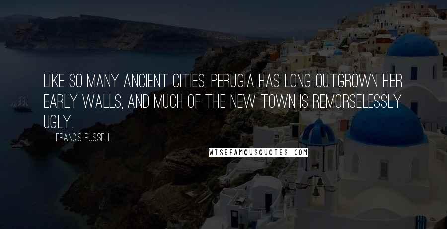 Francis Russell Quotes: Like so many ancient cities, Perugia has long outgrown her early walls, and much of the new town is remorselessly ugly.