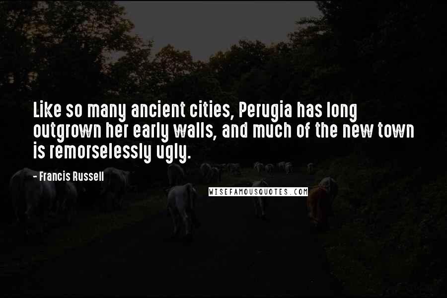 Francis Russell Quotes: Like so many ancient cities, Perugia has long outgrown her early walls, and much of the new town is remorselessly ugly.