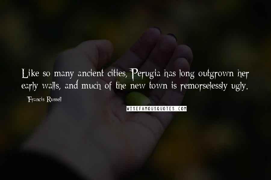 Francis Russell Quotes: Like so many ancient cities, Perugia has long outgrown her early walls, and much of the new town is remorselessly ugly.