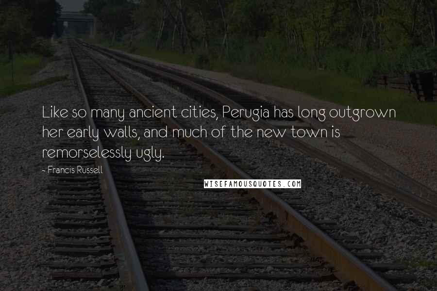 Francis Russell Quotes: Like so many ancient cities, Perugia has long outgrown her early walls, and much of the new town is remorselessly ugly.