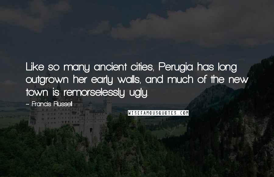 Francis Russell Quotes: Like so many ancient cities, Perugia has long outgrown her early walls, and much of the new town is remorselessly ugly.