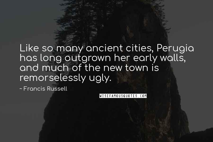 Francis Russell Quotes: Like so many ancient cities, Perugia has long outgrown her early walls, and much of the new town is remorselessly ugly.