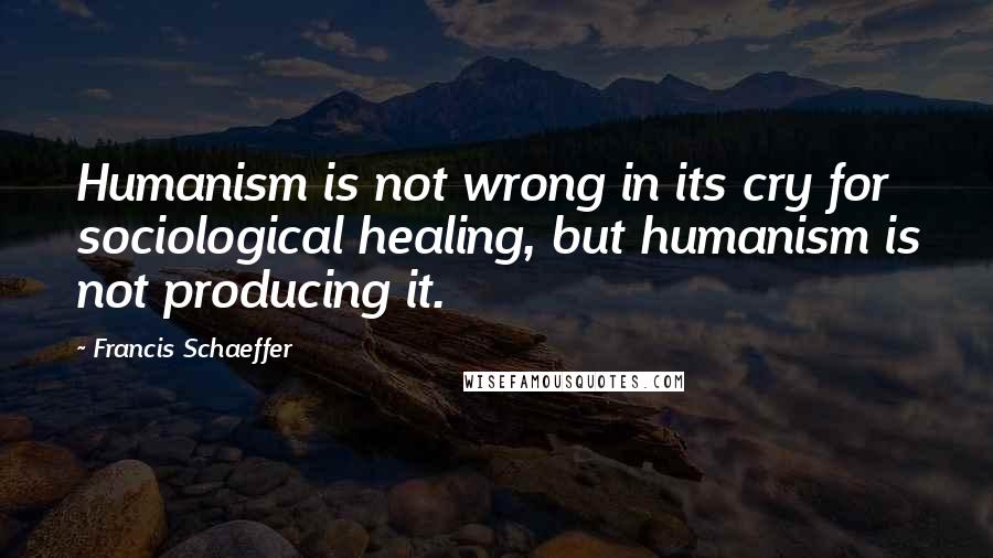 Francis Schaeffer Quotes: Humanism is not wrong in its cry for sociological healing, but humanism is not producing it.