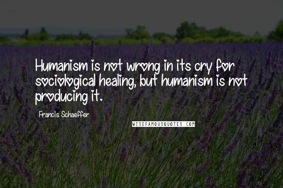 Francis Schaeffer Quotes: Humanism is not wrong in its cry for sociological healing, but humanism is not producing it.