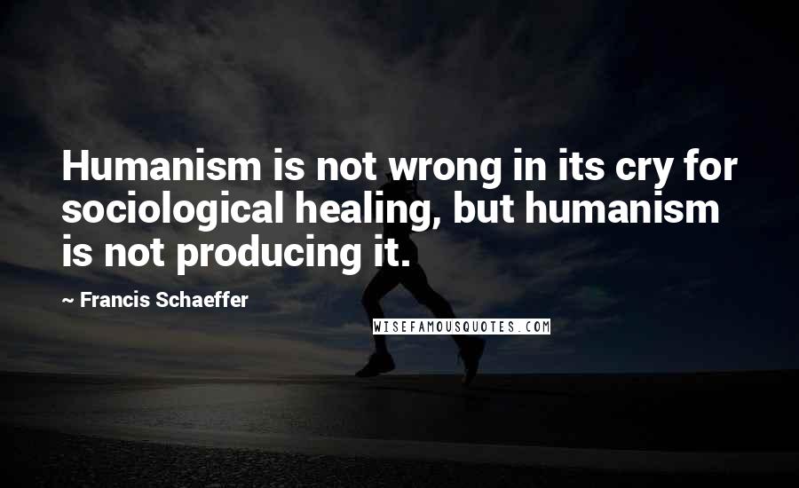 Francis Schaeffer Quotes: Humanism is not wrong in its cry for sociological healing, but humanism is not producing it.