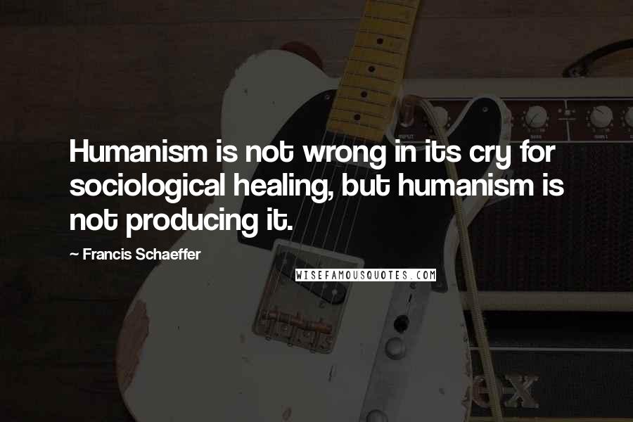 Francis Schaeffer Quotes: Humanism is not wrong in its cry for sociological healing, but humanism is not producing it.