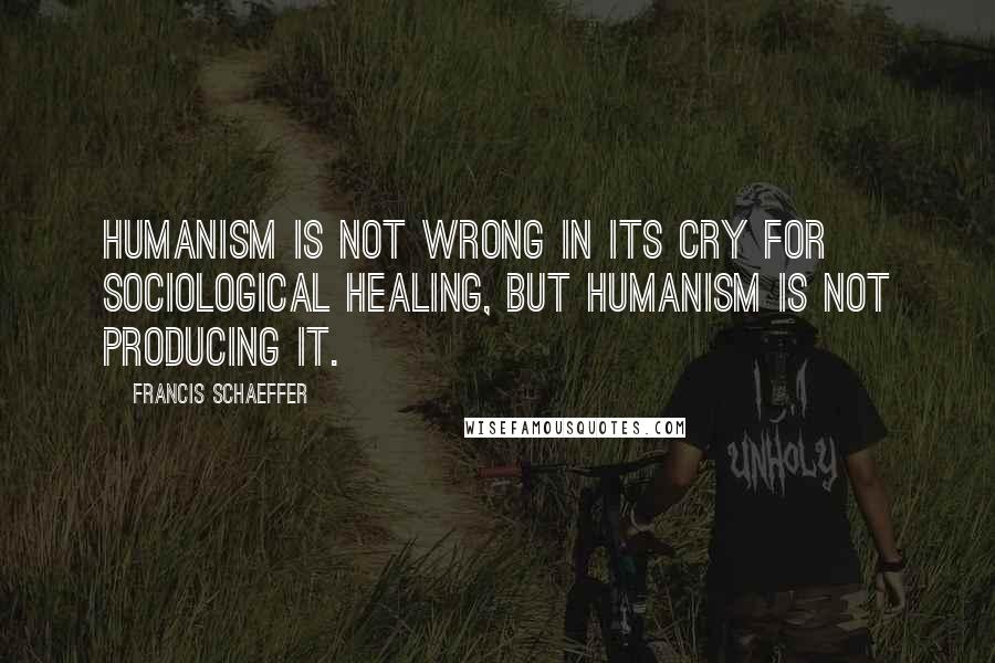 Francis Schaeffer Quotes: Humanism is not wrong in its cry for sociological healing, but humanism is not producing it.