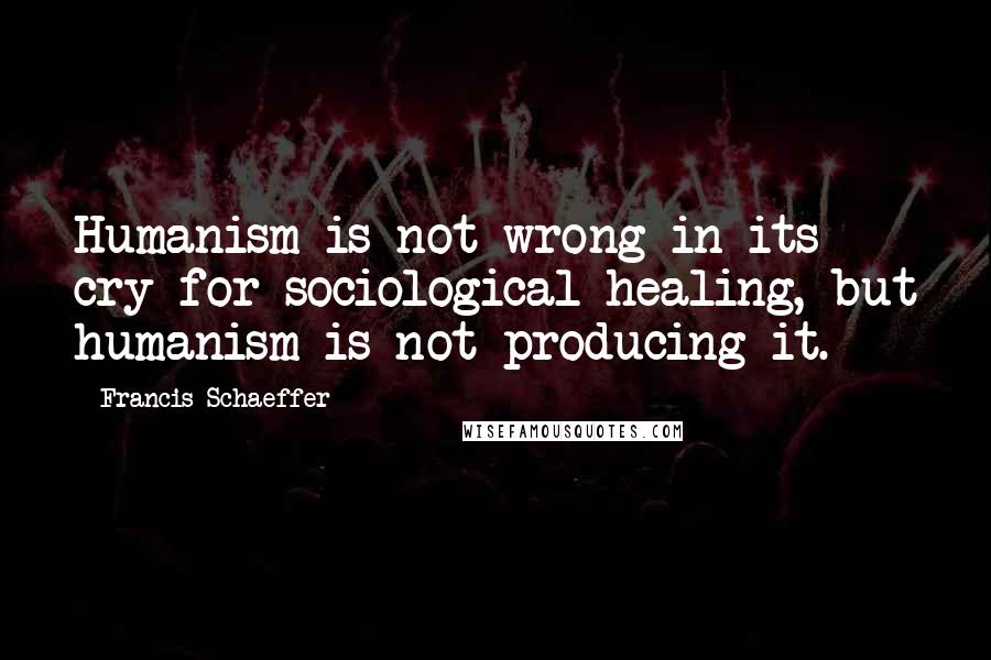 Francis Schaeffer Quotes: Humanism is not wrong in its cry for sociological healing, but humanism is not producing it.