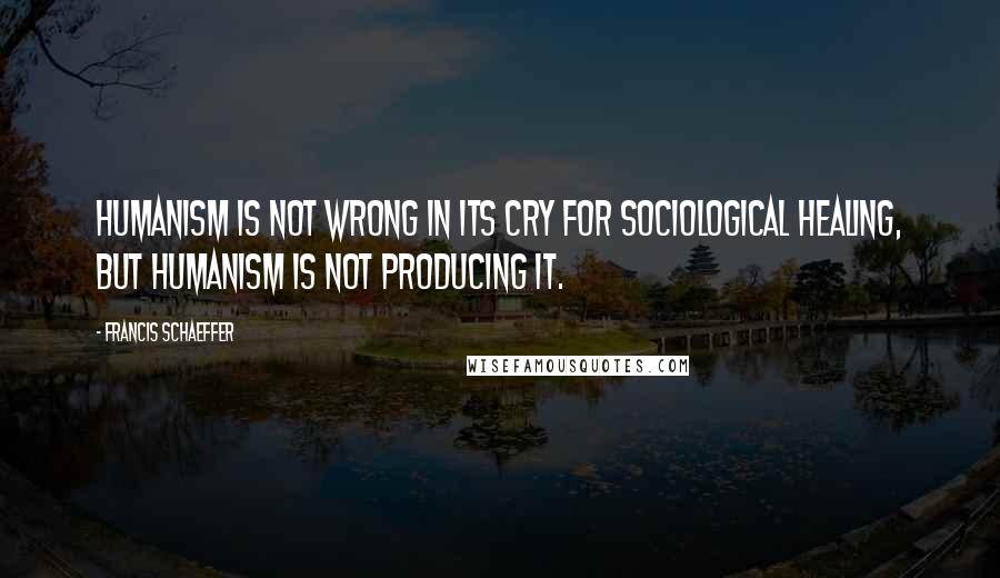 Francis Schaeffer Quotes: Humanism is not wrong in its cry for sociological healing, but humanism is not producing it.